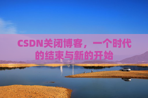 CSDN关闭博客，一个时代的结束与新的开始